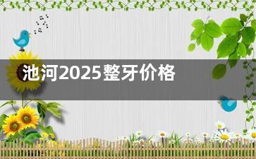 池河2025整牙价格表，种牙|牙齿矫正|根管治疗|镶牙及补牙费用